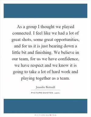 As a group I thought we played connected. I feel like we had a lot of great shots, some great opportunities, and for us it is just bearing down a little bit and finishing. We believe in our team, for us we have confidence, we have respect and we know it is going to take a lot of hard work and playing together as a team Picture Quote #1