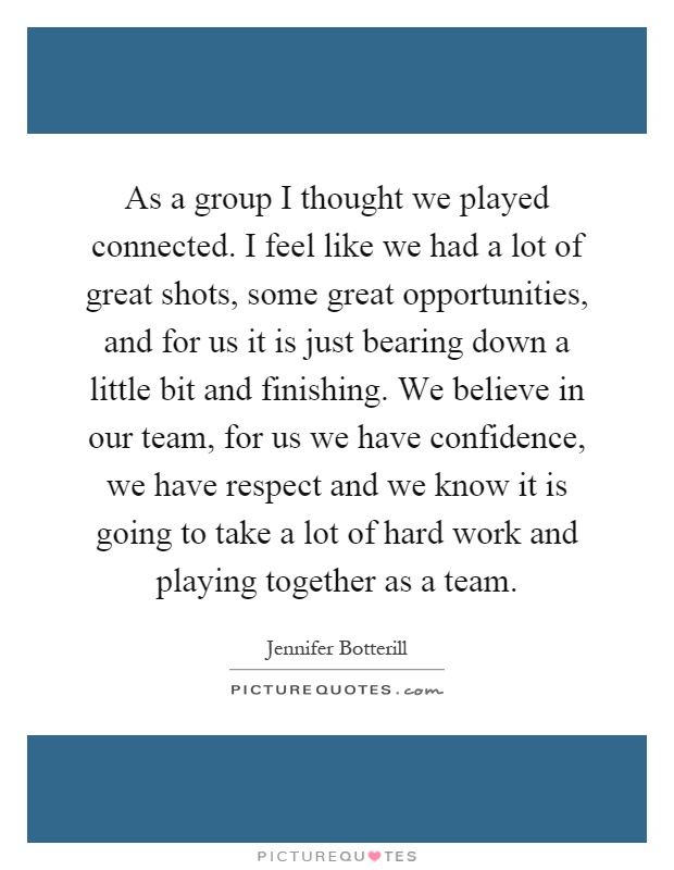 As a group I thought we played connected. I feel like we had a lot of great shots, some great opportunities, and for us it is just bearing down a little bit and finishing. We believe in our team, for us we have confidence, we have respect and we know it is going to take a lot of hard work and playing together as a team Picture Quote #1
