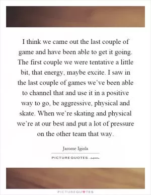 I think we came out the last couple of game and have been able to get it going. The first couple we were tentative a little bit, that energy, maybe excite. I saw in the last couple of games we’ve been able to channel that and use it in a positive way to go, be aggressive, physical and skate. When we’re skating and physical we’re at our best and put a lot of pressure on the other team that way Picture Quote #1