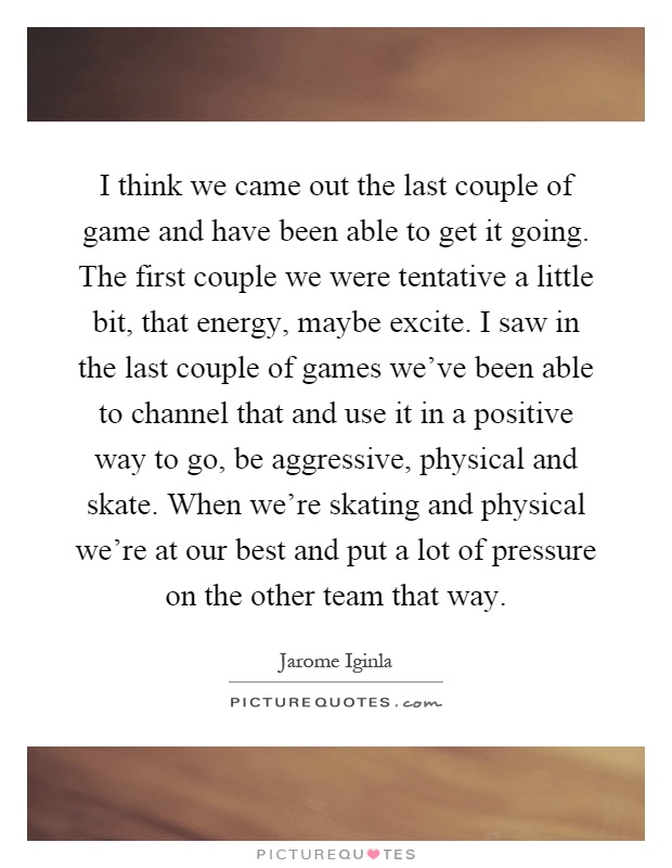 I think we came out the last couple of game and have been able to get it going. The first couple we were tentative a little bit, that energy, maybe excite. I saw in the last couple of games we've been able to channel that and use it in a positive way to go, be aggressive, physical and skate. When we're skating and physical we're at our best and put a lot of pressure on the other team that way Picture Quote #1