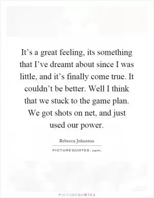 It’s a great feeling, its something that I’ve dreamt about since I was little, and it’s finally come true. It couldn’t be better. Well I think that we stuck to the game plan. We got shots on net, and just used our power Picture Quote #1