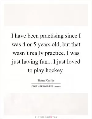 I have been practising since I was 4 or 5 years old, but that wasn’t really practice. I was just having fun... I just loved to play hockey Picture Quote #1