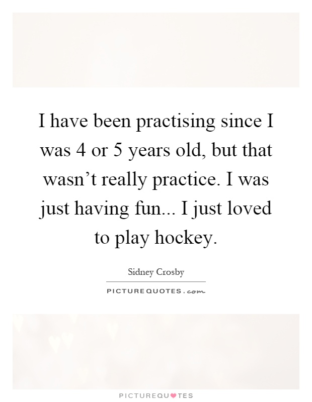 I have been practising since I was 4 or 5 years old, but that wasn't really practice. I was just having fun... I just loved to play hockey Picture Quote #1