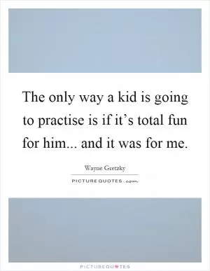 The only way a kid is going to practise is if it’s total fun for him... and it was for me Picture Quote #1