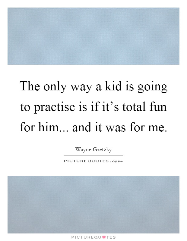 The only way a kid is going to practise is if it's total fun for him... and it was for me Picture Quote #1
