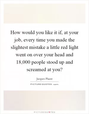 How would you like it if, at your job, every time you made the slightest mistake a little red light went on over your head and 18,000 people stood up and screamed at you? Picture Quote #1