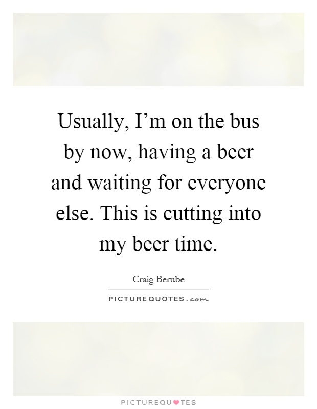 Usually, I'm on the bus by now, having a beer and waiting for everyone else. This is cutting into my beer time Picture Quote #1