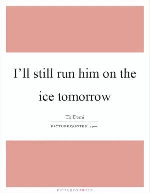 I’ll still run him on the ice tomorrow Picture Quote #1