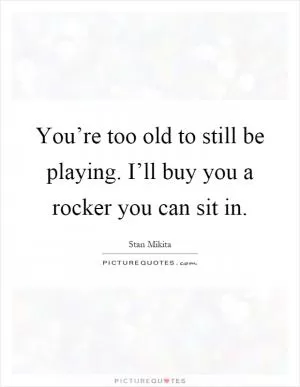 You’re too old to still be playing. I’ll buy you a rocker you can sit in Picture Quote #1