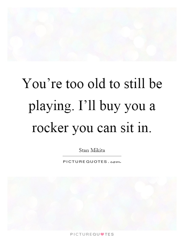 You're too old to still be playing. I'll buy you a rocker you can sit in Picture Quote #1