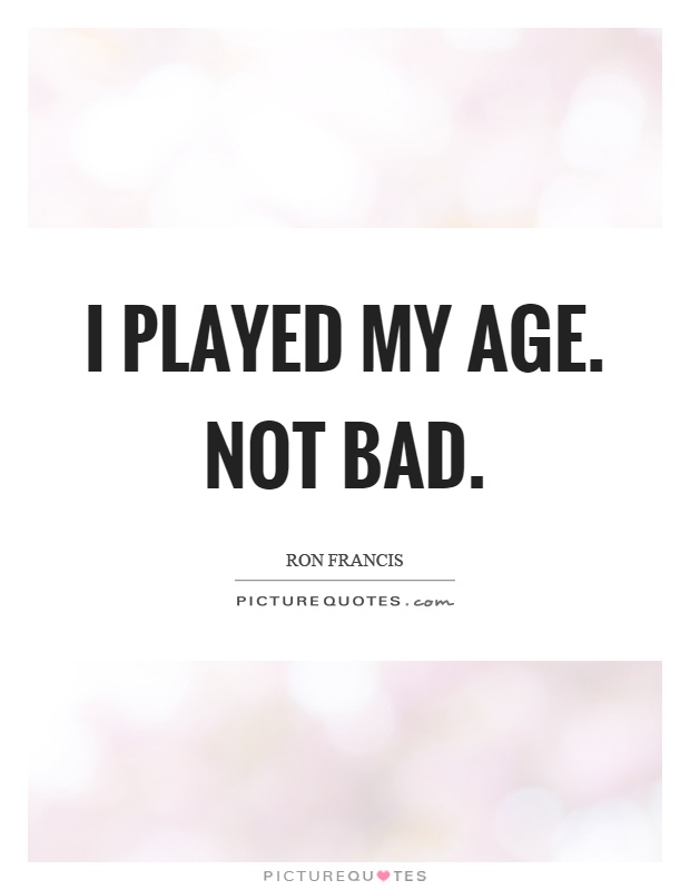I played my age. Not bad Picture Quote #1