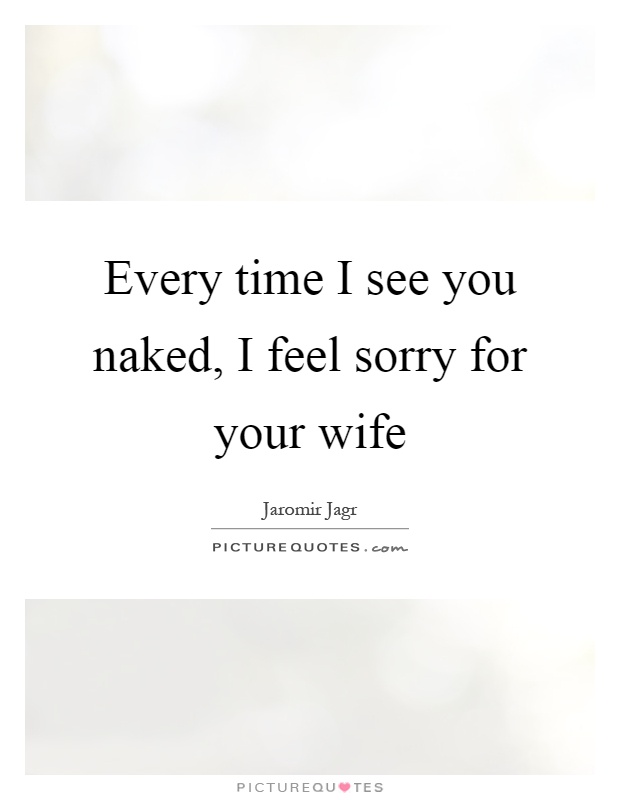 Every time I see you naked, I feel sorry for your wife Picture Quote #1