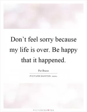 Don’t feel sorry because my life is over. Be happy that it happened Picture Quote #1
