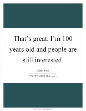 That’s great. I’m 100 years old and people are still interested Picture Quote #1