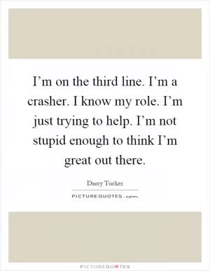 I’m on the third line. I’m a crasher. I know my role. I’m just trying to help. I’m not stupid enough to think I’m great out there Picture Quote #1