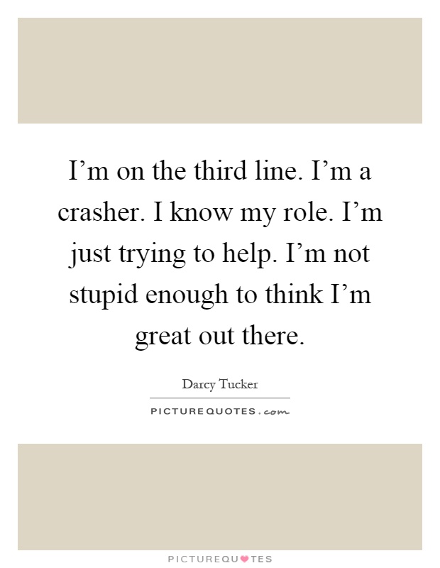 I'm on the third line. I'm a crasher. I know my role. I'm just trying to help. I'm not stupid enough to think I'm great out there Picture Quote #1