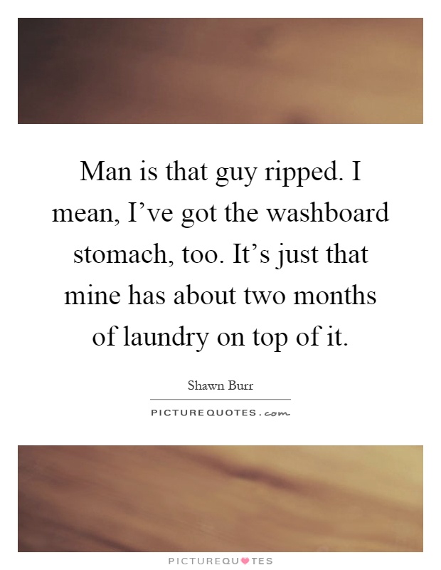 Man is that guy ripped. I mean, I've got the washboard stomach, too. It's just that mine has about two months of laundry on top of it Picture Quote #1