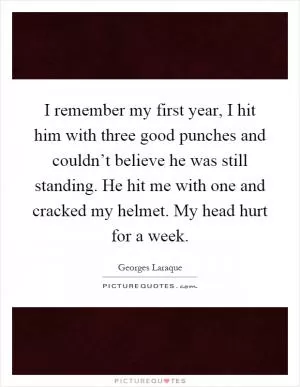 I remember my first year, I hit him with three good punches and couldn’t believe he was still standing. He hit me with one and cracked my helmet. My head hurt for a week Picture Quote #1
