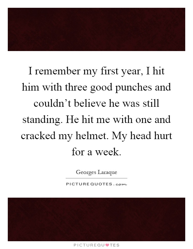 I remember my first year, I hit him with three good punches and couldn't believe he was still standing. He hit me with one and cracked my helmet. My head hurt for a week Picture Quote #1