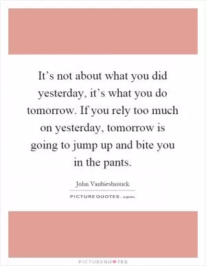 It’s not about what you did yesterday, it’s what you do tomorrow. If you rely too much on yesterday, tomorrow is going to jump up and bite you in the pants Picture Quote #1