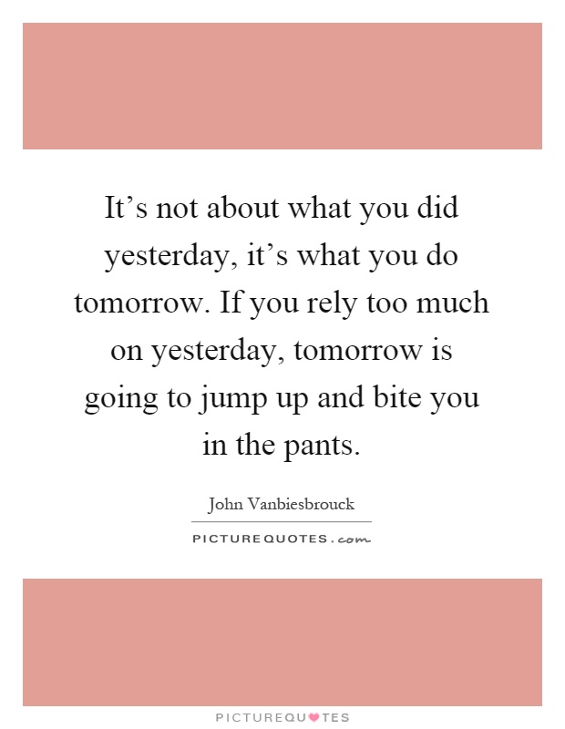 It's not about what you did yesterday, it's what you do tomorrow. If you rely too much on yesterday, tomorrow is going to jump up and bite you in the pants Picture Quote #1