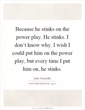 Because he stinks on the power play. He stinks. I don’t know why. I wish I could put him on the power play, but every time I put him on, he stinks Picture Quote #1