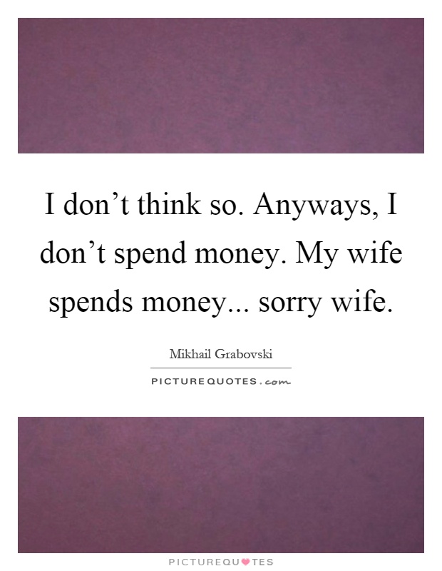 I don't think so. Anyways, I don't spend money. My wife spends money... sorry wife Picture Quote #1