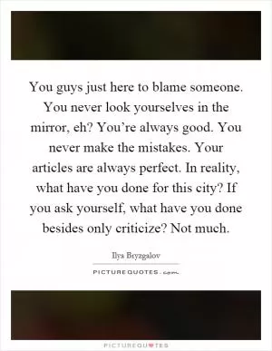 You guys just here to blame someone. You never look yourselves in the mirror, eh? You’re always good. You never make the mistakes. Your articles are always perfect. In reality, what have you done for this city? If you ask yourself, what have you done besides only criticize? Not much Picture Quote #1