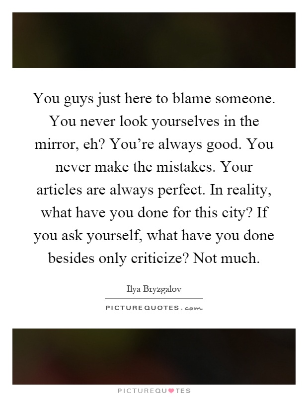 You guys just here to blame someone. You never look yourselves in the mirror, eh? You're always good. You never make the mistakes. Your articles are always perfect. In reality, what have you done for this city? If you ask yourself, what have you done besides only criticize? Not much Picture Quote #1