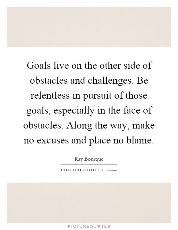 Goals live on the other side of obstacles and challenges. Be relentless in pursuit of those goals, especially in the face of obstacles. Along the way, make no excuses and place no blame Picture Quote #1