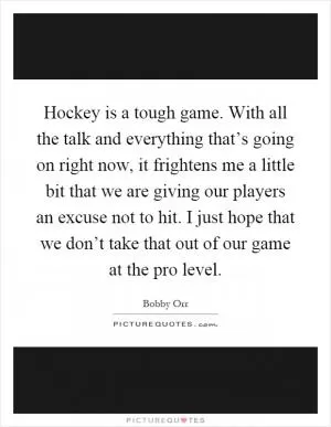Hockey is a tough game. With all the talk and everything that’s going on right now, it frightens me a little bit that we are giving our players an excuse not to hit. I just hope that we don’t take that out of our game at the pro level Picture Quote #1