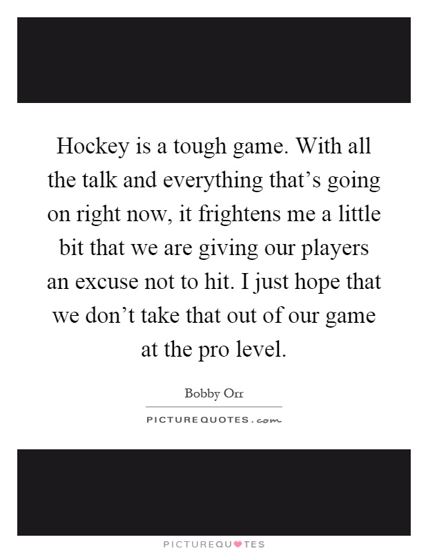 Hockey is a tough game. With all the talk and everything that's going on right now, it frightens me a little bit that we are giving our players an excuse not to hit. I just hope that we don't take that out of our game at the pro level Picture Quote #1