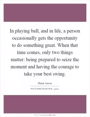 In playing ball, and in life, a person occasionally gets the opportunity to do something great. When that time comes, only two things matter: being prepared to seize the moment and having the courage to take your best swing Picture Quote #1
