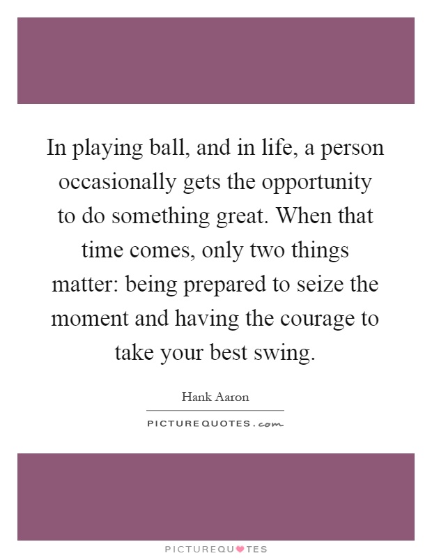 In playing ball, and in life, a person occasionally gets the opportunity to do something great. When that time comes, only two things matter: being prepared to seize the moment and having the courage to take your best swing Picture Quote #1