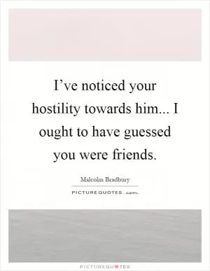 I’ve noticed your hostility towards him... I ought to have guessed you were friends Picture Quote #1