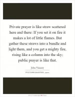 Private prayer is like straw scattered here and there: If you set it on fire it makes a lot of little flames. But gather these straws into a bundle and light them, and you get a mighty fire, rising like a column into the sky; public prayer is like that Picture Quote #1