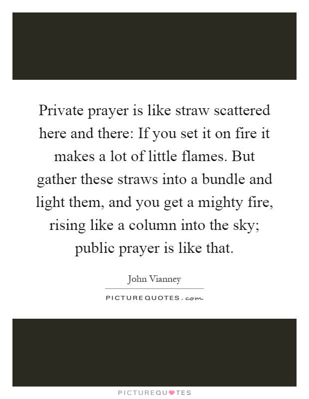 Private prayer is like straw scattered here and there: If you set it on fire it makes a lot of little flames. But gather these straws into a bundle and light them, and you get a mighty fire, rising like a column into the sky; public prayer is like that Picture Quote #1