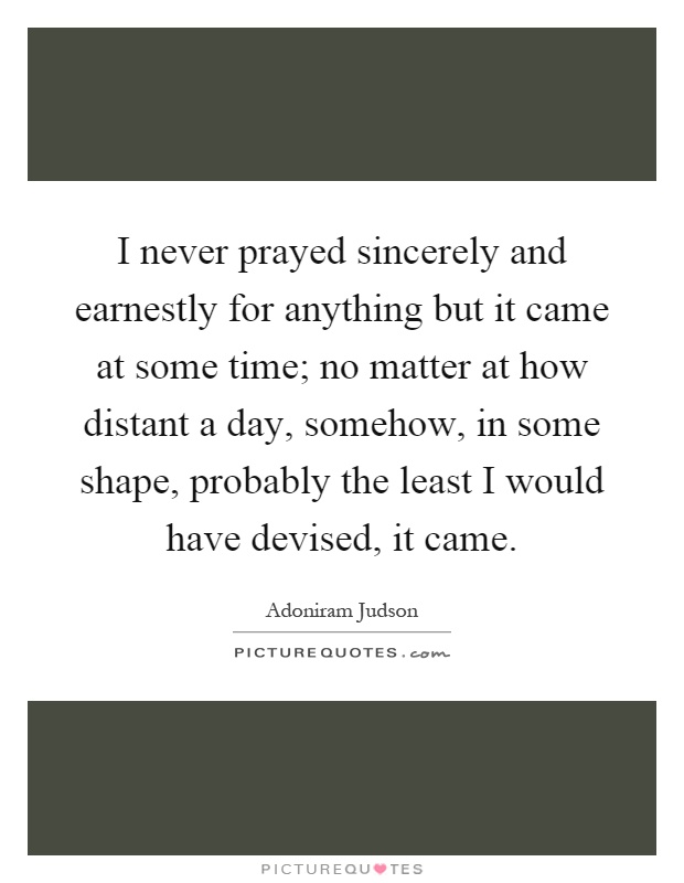 I never prayed sincerely and earnestly for anything but it came at some time; no matter at how distant a day, somehow, in some shape, probably the least I would have devised, it came Picture Quote #1