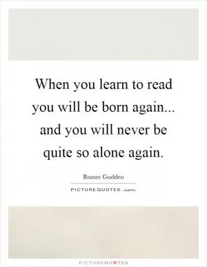 When you learn to read you will be born again... and you will never be quite so alone again Picture Quote #1