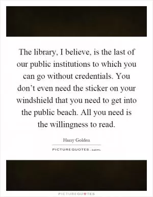 The library, I believe, is the last of our public institutions to which you can go without credentials. You don’t even need the sticker on your windshield that you need to get into the public beach. All you need is the willingness to read Picture Quote #1