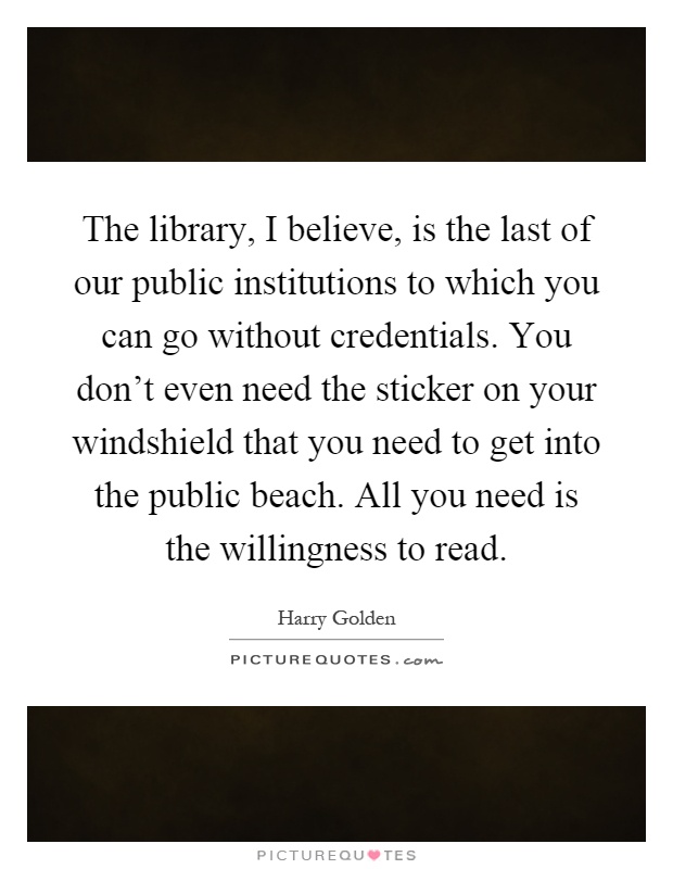 The library, I believe, is the last of our public institutions to which you can go without credentials. You don't even need the sticker on your windshield that you need to get into the public beach. All you need is the willingness to read Picture Quote #1