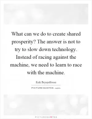 What can we do to create shared prosperity? The answer is not to try to slow down technology. Instead of racing against the machine, we need to learn to race with the machine Picture Quote #1
