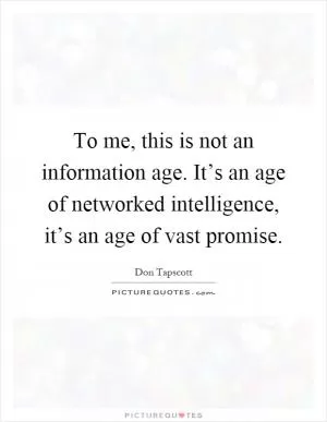 To me, this is not an information age. It’s an age of networked intelligence, it’s an age of vast promise Picture Quote #1