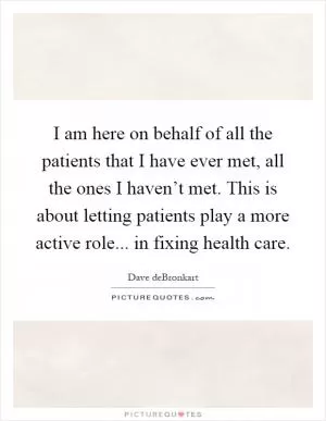 I am here on behalf of all the patients that I have ever met, all the ones I haven’t met. This is about letting patients play a more active role... in fixing health care Picture Quote #1