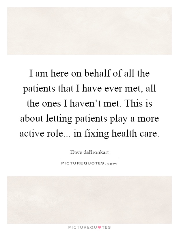 I am here on behalf of all the patients that I have ever met, all the ones I haven't met. This is about letting patients play a more active role... in fixing health care Picture Quote #1