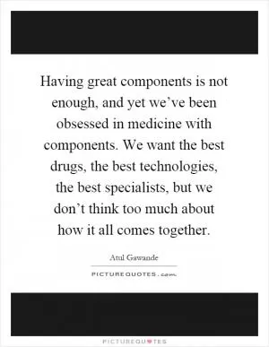 Having great components is not enough, and yet we’ve been obsessed in medicine with components. We want the best drugs, the best technologies, the best specialists, but we don’t think too much about how it all comes together Picture Quote #1