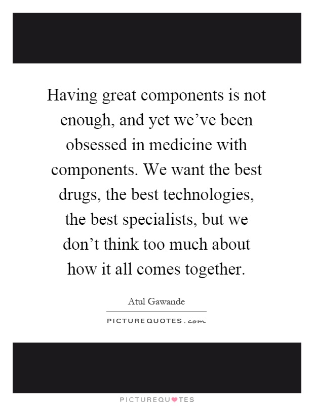 Having great components is not enough, and yet we've been obsessed in medicine with components. We want the best drugs, the best technologies, the best specialists, but we don't think too much about how it all comes together Picture Quote #1