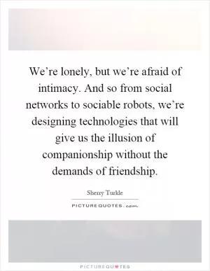 We’re lonely, but we’re afraid of intimacy. And so from social networks to sociable robots, we’re designing technologies that will give us the illusion of companionship without the demands of friendship Picture Quote #1