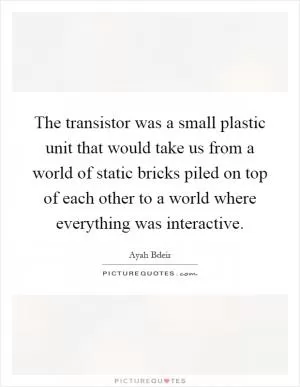 The transistor was a small plastic unit that would take us from a world of static bricks piled on top of each other to a world where everything was interactive Picture Quote #1