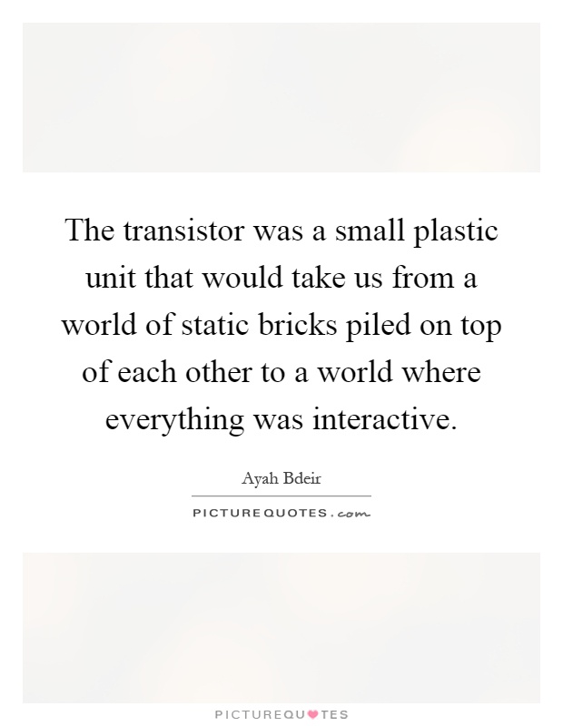 The transistor was a small plastic unit that would take us from a world of static bricks piled on top of each other to a world where everything was interactive Picture Quote #1